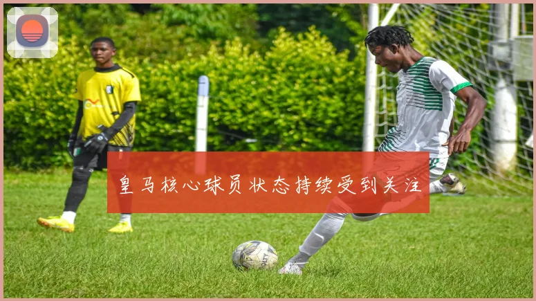 皇马核心球员状态持续受到关注